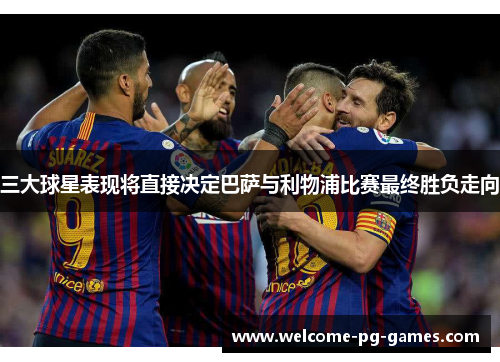 三大球星表现将直接决定巴萨与利物浦比赛最终胜负走向