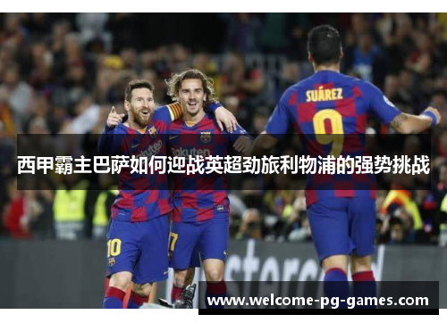 西甲霸主巴萨如何迎战英超劲旅利物浦的强势挑战