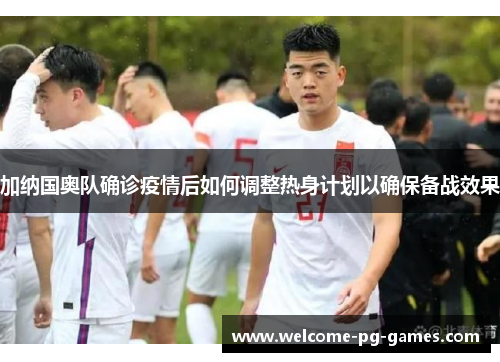 加纳国奥队确诊疫情后如何调整热身计划以确保备战效果