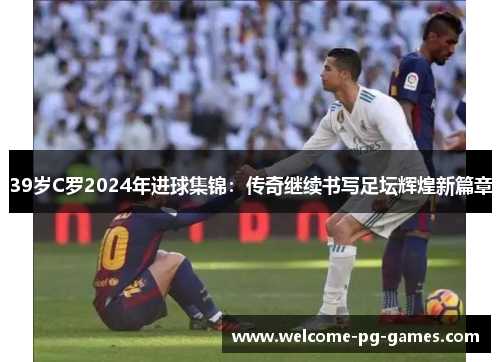 39岁C罗2024年进球集锦：传奇继续书写足坛辉煌新篇章