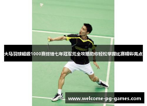 大马羽球超级1000赛终结七年冠军荒全攻略助你轻松掌握比赛精彩亮点