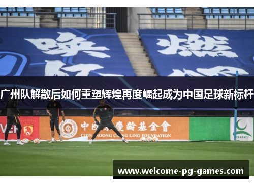 广州队解散后如何重塑辉煌再度崛起成为中国足球新标杆