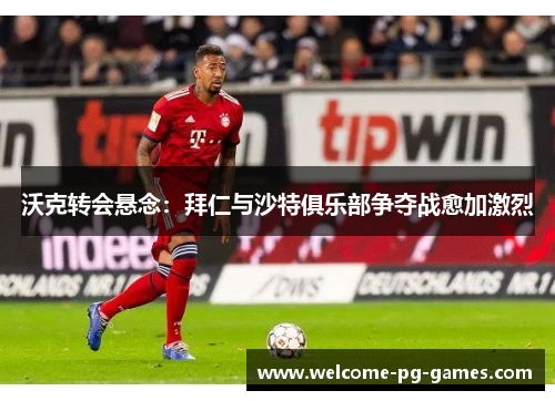 沃克转会悬念：拜仁与沙特俱乐部争夺战愈加激烈