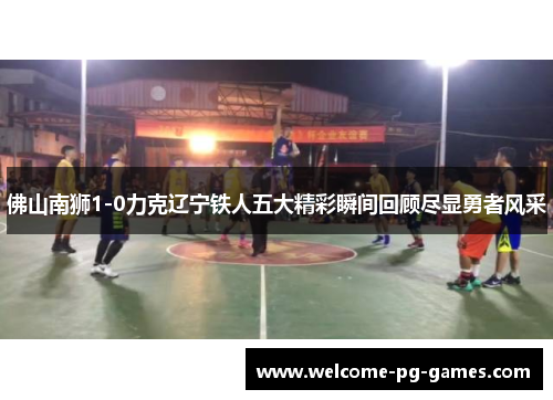 佛山南狮1-0力克辽宁铁人五大精彩瞬间回顾尽显勇者风采