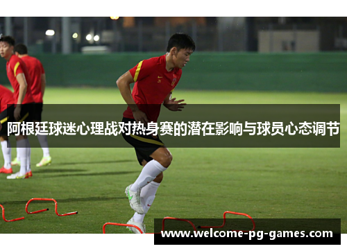 阿根廷球迷心理战对热身赛的潜在影响与球员心态调节