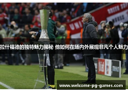 拉什福德的独特魅力揭秘 他如何在场内外展现非凡个人魅力