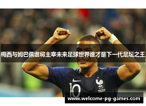 梅西与姆巴佩谁将主宰未来足球世界谁才是下一代足坛之王 梅西与姆巴佩谁将主宰未来足球世界谁才是下一代足坛之王
