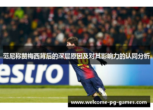 范尼称赞梅西背后的深层原因及对其影响力的认同分析