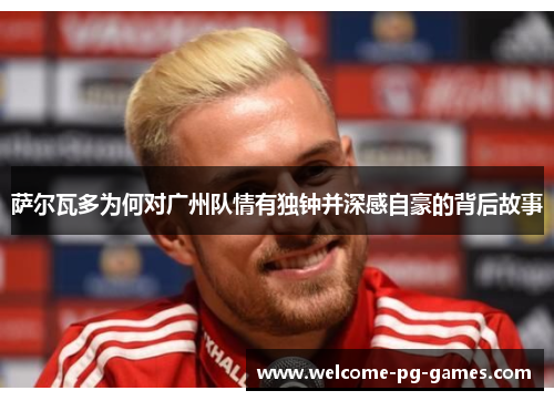 萨尔瓦多为何对广州队情有独钟并深感自豪的背后故事