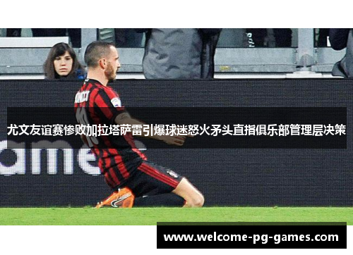 尤文友谊赛惨败加拉塔萨雷引爆球迷怒火矛头直指俱乐部管理层决策