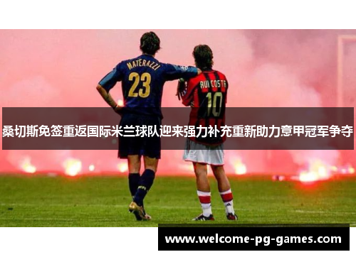 桑切斯免签重返国际米兰球队迎来强力补充重新助力意甲冠军争夺