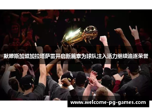 默滕斯加盟加拉塔萨雷开启新篇章为球队注入活力继续追逐荣誉